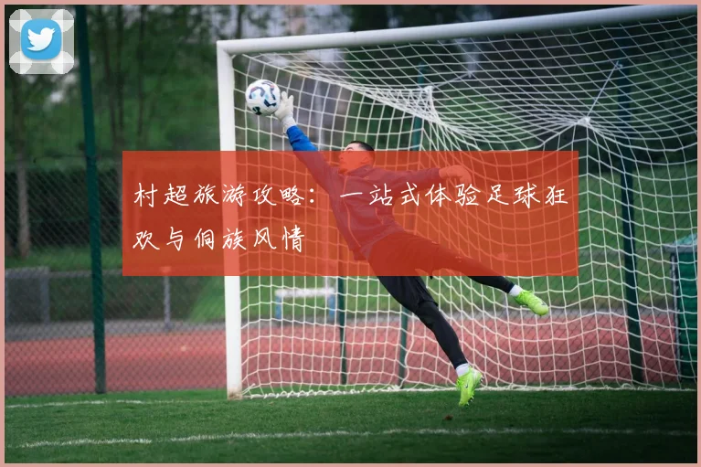 村超旅游攻略：一站式体验足球狂欢与侗族风情