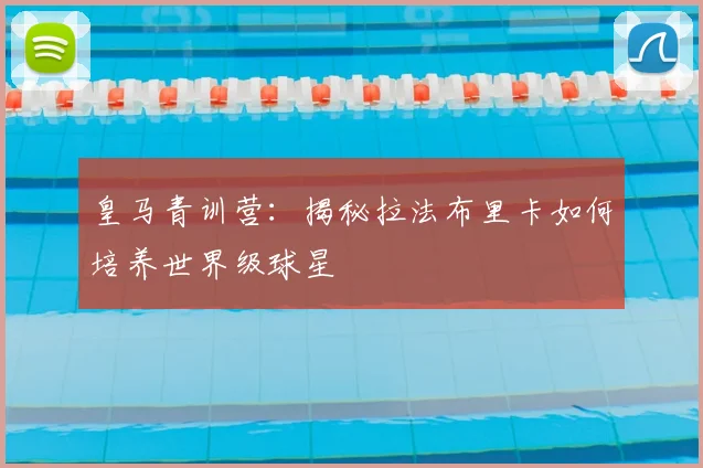 皇马青训营：揭秘拉法布里卡如何培养世界级球星