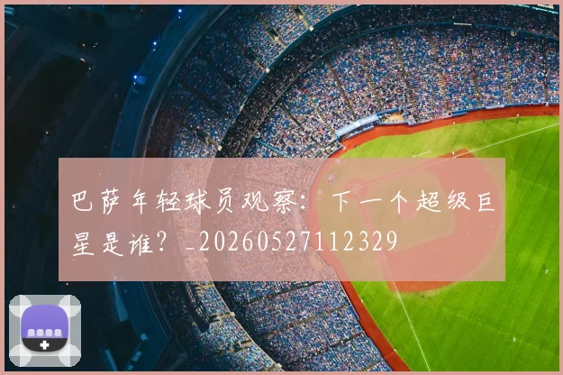 巴萨年轻球员观察：下一个超级巨星是谁？_20260527112329