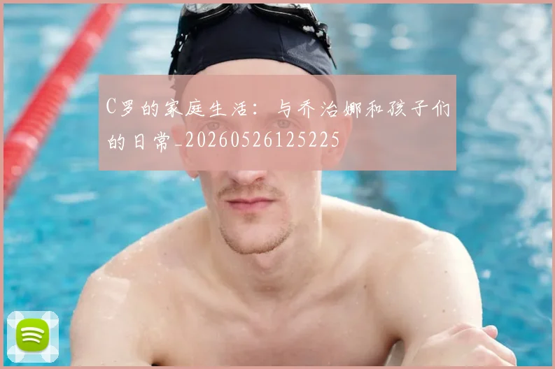 C罗的家庭生活：与乔治娜和孩子们的日常_20260526125225