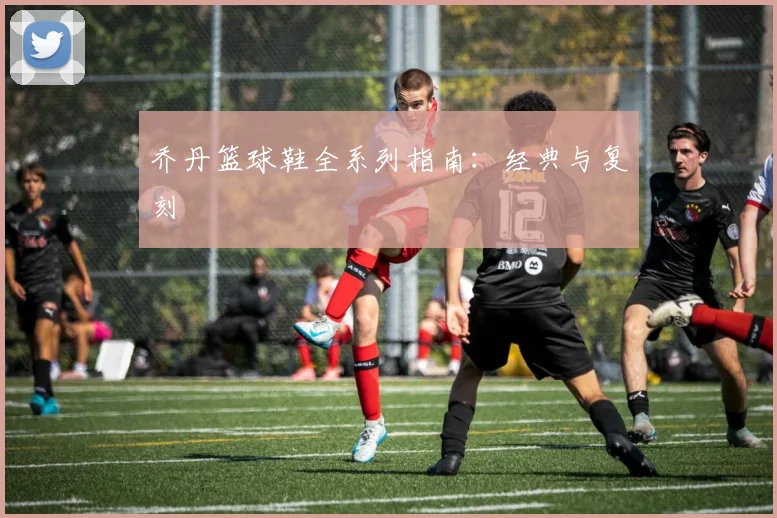 乔丹篮球鞋全系列指南：经典与复刻