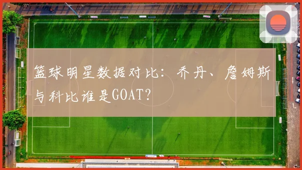 篮球明星数据对比：乔丹、詹姆斯与科比谁是GOAT？