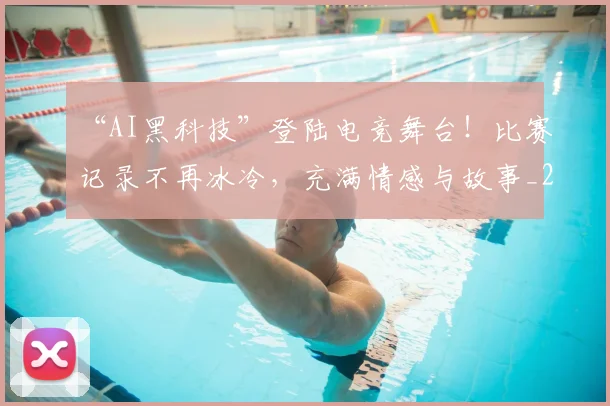 “AI黑科技”登陆电竞舞台！比赛记录不再冰冷，充满情感与故事_20260530143914
