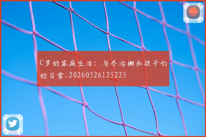 C罗的家庭生活:与乔治娜和孩子们的日常_20260526125225