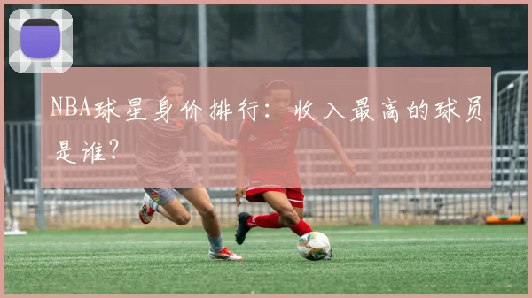NBA球星身价排行：收入最高的球员是谁？