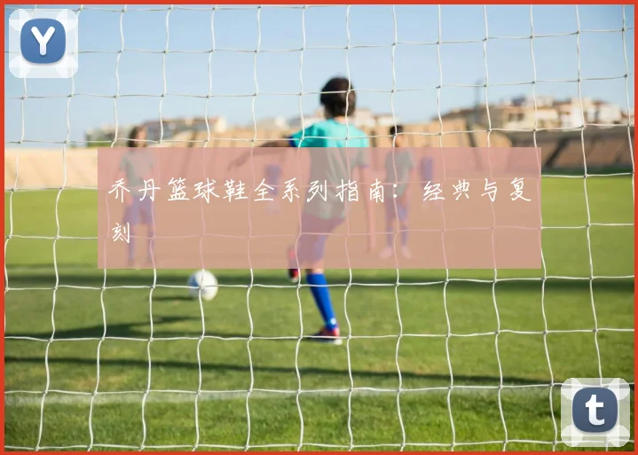 乔丹篮球鞋全系列指南:经典与复刻