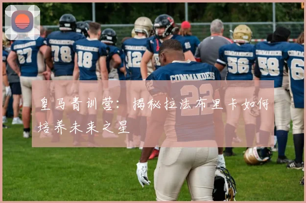 皇马青训营：揭秘拉法布里卡如何培养未来之星